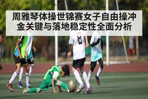 周雅琴体操世锦赛女子自由操冲金关键与落地稳定性全面分析
