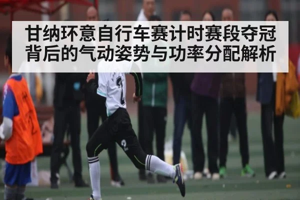 甘纳环意自行车赛计时赛段夺冠背后的气动姿势与功率分配解析