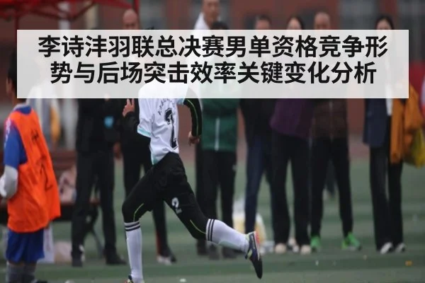 李诗沣羽联总决赛男单资格竞争形势与后场突击效率关键变化分析