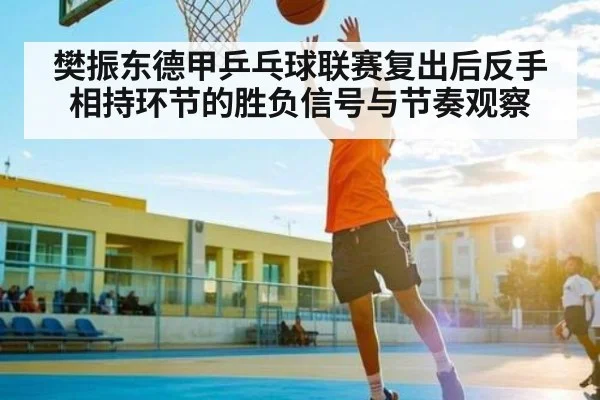 樊振东德甲乒乓球联赛复出后反手相持环节的胜负信号与节奏观察